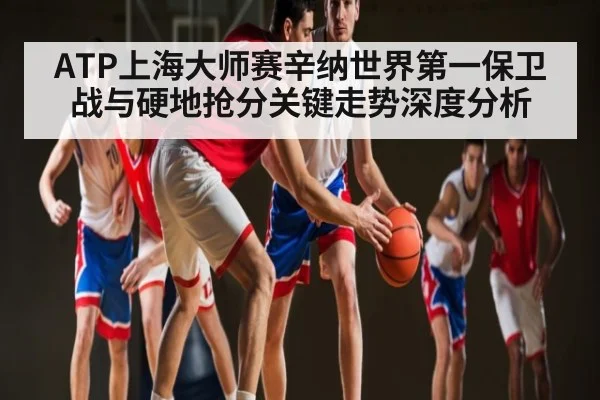 ATP上海大师赛辛纳世界第一保卫战与硬地抢分关键走势深度分析 - kering